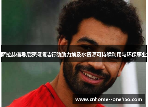 萨拉赫倡导尼罗河清洁行动助力埃及水资源可持续利用与环保事业