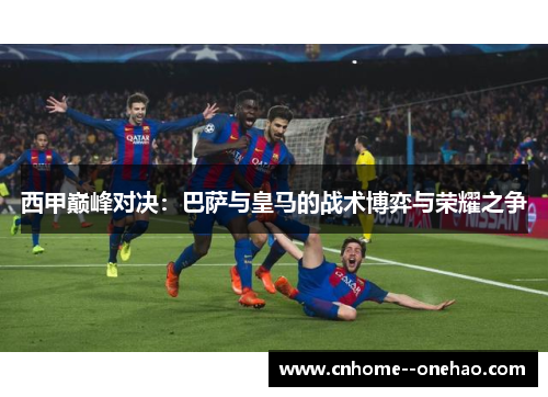 西甲巅峰对决:巴萨与皇马的战术博弈与荣耀之争 西甲巅峰对决:巴萨与皇马的战术博弈与荣耀之争