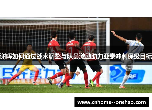 谢晖如何通过战术调整与队员激励助力亚泰冲刺保级目标