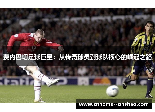 费内巴切足球巨星:从传奇球员到球队核心的崛起之路 费内巴切足球巨星:从传奇球员到球队核心的崛起之路