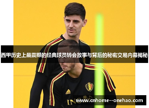 西甲历史上最震撼的经典球员转会故事与背后的秘密交易内幕揭秘