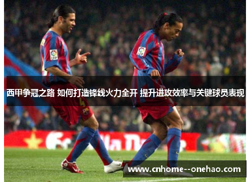 西甲争冠之路 如何打造锋线火力全开 提升进攻效率与关键球员表现
