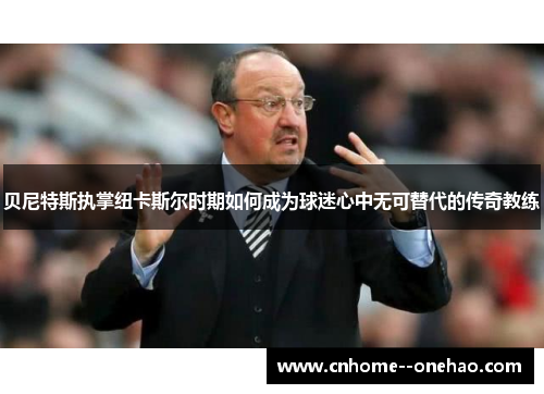贝尼特斯执掌纽卡斯尔时期如何成为球迷心中无可替代的传奇教练 贝尼特斯执掌纽卡斯尔时期如何成为球迷心中无可替代的传奇教练