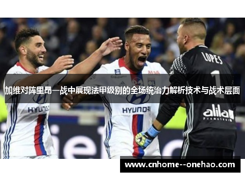 加维对阵里昂一战中展现法甲级别的全场统治力解析技术与战术层面