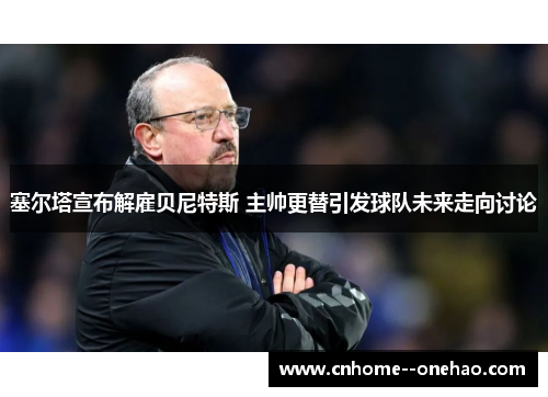 塞尔塔宣布解雇贝尼特斯 主帅更替引发球队未来走向讨论 塞尔塔宣布解雇贝尼特斯 主帅更替引发球队未来走向讨论
