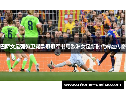 巴萨女足强势卫冕欧冠冠军书写欧洲女足新时代辉煌传奇