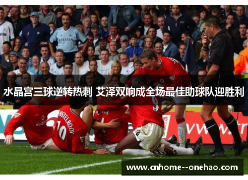 水晶宫三球逆转热刺 艾泽双响成全场最佳助球队迎胜利 水晶宫三球逆转热刺 艾泽双响成全场最佳助球队迎胜利