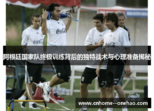 阿根廷国家队终极训练背后的独特战术与心理准备揭秘