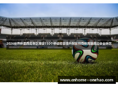 2026世界杯墨西哥赛区增设150个移动警亭提升阿兹特克体育场周边安全防范 2026世界杯墨西哥赛区增设150个移动警亭提升阿兹特克体育场周边安全防范